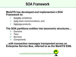 SOA Framework  MarkITS has developed and implemented a SOA Framework to: Simplify  complexity; Unify  team communications, and; Optimize  products.  The SOA partitions entities into taxonomic structures… Domains Tiers Services Components … with transaction messages transported across an  Enterprise Service Bus, referred to as the MarkITS ESB. 