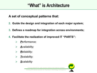 “ What” is Architecture A set of conceptual patterns that: Guide the design and integration of each major system; Defines a roadmap for integration across environments; Facilitate the realization of improved IT “PARTS”:  P erformance; A vailability; R eliability; T estability; S calability 