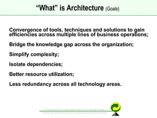 Convergence of tools, techniques and solutions to gain efficiencies across multiple lines of business operations; Bridge the knowledge gap across the organization; Simplify complexity; Isolate dependencies; Better resource utilization; Less redundancy across all technology areas. “ What” is Architecture  (Goals)   
