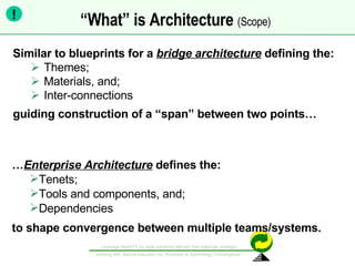 “ What” is Architecture  (Scope)   Similar to blueprints for a  bridge architecture   defining the: Themes;  Materials, and;  Inter-connections  guiding construction of a “span” between two points… … Enterprise Architecture  defines the: Tenets; Tools and components, and;  Dependencies to shape convergence between multiple teams/systems. ! 