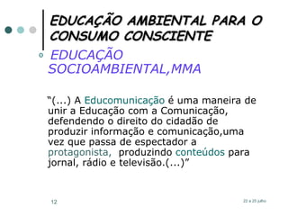 EDUCAÇÃO AMBIENTAL PARA O CONSUMO CONSCIENTE EDUCAÇÃO SOCIOAMBIENTAL,MMA “ (...) A  Educomunicação  é uma maneira de unir a  Educação  com a  Comunicação , defendendo o direito do cidadão de produzir informação e comunicação,uma vez que passa de espectador a  protagonista,   produzindo  conteúdos  para jornal, rádio e televisão.(...)”   