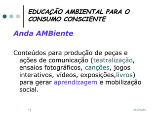 EDUCAÇÃO AMBIENTAL PARA O CONSUMO CONSCIENTE Anda AMBiente Conteúdos para produção de peças e ações de comunicação ( teatralização , ensaios fotográficos,  canções , jogos interativos, vídeos, exposições, livros ) para gerar  aprendizagem  e mobilização social.  