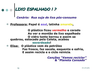 LIXO ESPALHADO ! ? Cenário:  Rua suja de lixo pós-consumo Professora:  Papel é  azul , latinha  amarela ,  O plástico ficou  vermelho  e corado Ao ver o montão de lixo espalhado O vidro tanto berrou e assim se quebrou, estocado pela Coleta, acabou  esverdeado ! Elisa:   O plástico vem do petróleo Faz frasco, faz sacola, esquenta e esfria,  E assim  recicla   e o ciclo reinicia . Canções “Vamos reciclar” & “Planeta Cansado” 