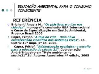 EDUCAÇÃO AMBIENTAL PARA O CONSUMO CONSCIENTE REFERÊNCIA Brighenti,Angela M.,  “ Os plásticos e o lixo nas   cidades ”,  monografia conclusão MBA Internacional e Curso de Especialização em Gestão Ambiental, Proenco Brasil,2006 . Capra, Fritjof.  “ A teia da vida - Uma nova   compreensão científica dos sistemas vivos ”.  Ed. Cultrix,10ª impr. 1ª ed. 2006. Capra, Fritjof.  “ Alfabetização ecológica: o desafio   para a   educação do século 21 ”.  Coordenação André Trigueiro em “Meio ambiente no século21”,Ed. Autores Associados,4ª edição, 2005 