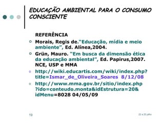 EDUCAÇÃO AMBIENTAL PARA O CONSUMO CONSCIENTE REFERÊNCIA   Morais, Regis de .“Educação, mídia e meio   ambiente”,  Ed. Alínea,2004. Grün, Mauro.  “Em busca da dimensão ética   da educação ambiental”,  Ed. Papirus,2007. NCE, USP e MMA http://wiki.educartis.com/wiki/index. php ? title = Ismar_de_Oliveira_Soares   8/12/08 http://www.mma.gov.br/sitio/index. php ?ido= conteudo . monta&idEstrutura =20& idMenu =8028  04/05/09 