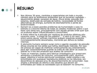 RESUMO Nos últimos 30 anos, cientistas e especialistas em todo o mundo clamam para os fenômenos ambientais que se tornaram realidade – aquecimento global, escassez de água, chuva ácida, poluição dos oceanos, destruição da camada de ozônio, necessidade de fontes alternativas de energia, aumento do desmatamento e perda da biodiversidade.  Somam-se a esses grandes problemas da humanidade o caos no trânsito e o enorme dilema de todas as cidades modernas sobre o que fazer com tanto lixo, principalmente com aquele gerado onde quer que os produtos sejam industrializados e consumidos.  A mídia refere-se à poluição por resíduos de produtos plásticos pós-consumo como  “ a praga do lixo plástico ”, “  o saco é um saco”,  pois, entre outros danos, animais marinhos acabam engolindo produtos inconseqüentemente descartados, morrendo por asfixia ou lesões internas. O elemento humano sempre surge como o agente causador da poluição difusa oriunda do lixo sólido que sofreu destinação indevida. Por isso, ele precisa ser capaz de melhorar continuamente seu entendimento para agir conscientemente quando se trata de não atirar ao acaso as sobras ou o lixo dos produtos que acabou de consumir.  Todos os materiais usados para fabricar embalagens que preservam alimentos e produtos de consumo, principalmente vidro, alumínio, papel, plásticos e outras estruturas compostas, estão sujeitos a ser encontrados em quaisquer logradouros públicos ou na natureza, em decorrência do descaso e/ou do desconhecimento do consumidor. Isso amplia a dimensão do dilema e dos desafios que devem ser enfrentados por todas as sociedades que se baseiam no consumo.  