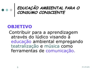 EDUCAÇÃO AMBIENTAL PARA O CONSUMO CONSCIENTE OBJETIVO Contribuir para a aprendizagem através do lúdico visando à  educação  ambiental empregando  teatralização  e  música  como ferramentas de  comunicação. 