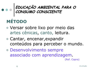 EDUCAÇÃO AMBIENTAL PARA O CONSUMO CONSCIENTE MÉTODO Versar sobre lixo por meio das  artes cênicas ,  canto,  leitura. Cantar, encenar,expandir conteúdos para perceber o mundo.  Desenvolvimento sempre associado com aprendizagem . (Ref. Capra)  