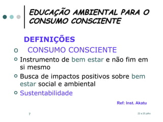 EDUCAÇÃO AMBIENTAL PARA O CONSUMO CONSCIENTE DEFINIÇÕES  CONSUMO CONSCIENTE Instrumento de  bem estar  e não fim em si mesmo   Busca de impactos positivos sobre  bem estar  social e ambiental Sustentabilidade Ref: Inst. Akatu 