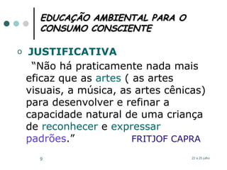 EDUCAÇÃO AMBIENTAL PARA O CONSUMO CONSCIENTE JUSTIFICATIVA “ Não há praticamente nada mais eficaz que as  artes  ( as artes visuais, a música, as artes cênicas) para desenvolver e refinar a capacidade natural de uma criança de  reconhecer  e  expressar   padrões .”  FRITJOF CAPRA 