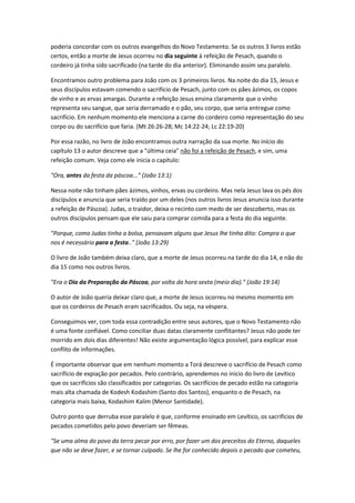 poderia concordar com os outros evangelhos do Novo Testamento. Se os outros 3 livros estão
certos, então a morte de Jesus ocorreu no dia seguinte à refeição de Pesach, quando o
cordeiro já tinha sido sacrificado (na tarde do dia anterior). Eliminando assim seu paralelo.
Encontramos outro problema para João com os 3 primeiros livros. Na noite do dia 15, Jesus e
seus discípulos estavam comendo o sacrifício de Pesach, junto com os pães ázimos, os copos
de vinho e as ervas amargas. Durante a refeição Jesus ensina claramente que o vinho
representa seu sangue, que seria derramado e o pão, seu corpo, que seria entregue como
sacrifício. Em nenhum momento ele menciona a carne do cordeiro como representação do seu
corpo ou do sacrifício que faria. (Mt 26:26-28; Mc 14:22-24; Lc 22:19-20)
Por essa razão, no livro de João encontramos outra narração da sua morte. No início do
capítulo 13 o autor descreve que a "última ceia" não foi a refeição de Pesach, e sim, uma
refeição comum. Veja como ele inicia o capítulo:
"Ora, antes da festa da páscoa..." (João 13:1)
Nessa noite não tinham pães ázimos, vinhos, ervas ou cordeiro. Mas nela Jesus lava os pés dos
discípulos e anuncia que seria traído por um deles (nos outros livros Jesus anuncia isso durante
a refeição de Páscoa). Judas, o traidor, deixa o recinto com medo de ser descoberto, mas os
outros discípulos pensam que ele saiu para comprar comida para a festa do dia seguinte.
"Porque, como Judas tinha a bolsa, pensavam alguns que Jesus lhe tinha dito: Compra o que
nos é necessário para a festa.." (João 13:29)
O livro de João também deixa claro, que a morte de Jesus ocorreu na tarde do dia 14, e não do
dia 15 como nos outros livros.
"Era o Dia da Preparação da Páscoa, por volta da hora sexta (meio dia)." (João 19:14)
O autor de João queria deixar claro que, a morte de Jesus ocorreu no mesmo momento em
que os cordeiros de Pesach eram sacrificados. Ou seja, na véspera.
Conseguimos ver, com toda essa contradição entre seus autores, que o Novo Testamento não
é uma fonte confiável. Como conciliar duas datas claramente conflitantes? Jesus não pode ter
morrido em dois dias diferentes! Não existe argumentação lógica possível, para explicar esse
conflito de informações.
É importante observar que em nenhum momento a Torá descreve o sacrifício de Pesach como
sacrifício de expiação por pecados. Pelo contrário, aprendemos no início do livro de Levítico
que os sacrifícios são classificados por categorias. Os sacrifícios de pecado estão na categoria
mais alta chamada de Kodesh Kodashim (Santo dos Santos), enquanto o de Pesach, na
categoria mais baixa, Kodashim Kalim (Menor Santidade).
Outro ponto que derruba esse paralelo é que, conforme ensinado em Levítico, os sacrifícios de
pecados cometidos pelo povo deveriam ser fêmeas.
"Se uma alma do povo da terra pecar por erro, por fazer um dos preceitos do Eterno, daqueles
que não se deve fazer, e se tornar culpado. Se lhe for conhecido depois o pecado que cometeu,
 