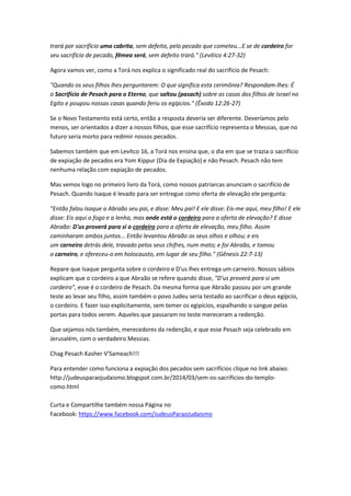 trará por sacrifício uma cabrita, sem defeito, pelo pecado que cometeu...E se de cordeiro for
seu sacrifício de pecado, fêmea será, sem defeito trará." (Levítico 4:27-32)
Agora vamos ver, como a Torá nos explica o significado real do sacrifício de Pesach:
"Quando os seus filhos lhes perguntarem: O que significa esta cerimônia? Respondam-lhes: É
o Sacrifício de Pesach para o Eterno, que saltou (pasach) sobre as casas dos filhos de Israel no
Egito e poupou nossas casas quando feriu os egípcios." (Êxodo 12:26-27)
Se o Novo Testamento está certo, então a resposta deveria ser diferente. Deveríamos pelo
menos, ser orientados a dizer a nossos filhos, que esse sacrifício representa o Messias, que no
futuro seria morto para redimir nossos pecados.
Sabemos também que em Levítco 16, a Torá nos ensina que, o dia em que se trazia o sacrifício
de expiação de pecados era Yom Kippur (Dia de Expiação) e não Pesach. Pesach não tem
nenhuma relação com expiação de pecados.
Mas vemos logo no primeiro livro da Torá, como nossos patriarcas anunciam o sacrifício de
Pesach. Quando Isaque é levado para ser entregue como oferta de elevação ele pergunta:
"Então falou Isaque a Abraão seu pai, e disse: Meu pai! E ele disse: Eis-me aqui, meu filho! E ele
disse: Eis aqui o fogo e a lenha, mas onde está o cordeiro para a oferta de elevação? E disse
Abraão: D'us proverá para si o cordeiro para a oferta de elevação, meu filho. Assim
caminharam ambos juntos... Então levantou Abraão os seus olhos e olhou; e eis
um carneiro detrás dele, travado pelos seus chifres, num mato; e foi Abraão, e tomou
o carneiro, e ofereceu-o em holocausto, em lugar de seu filho." (Gênesis 22:7-13)
Repare que Isaque pergunta sobre o cordeiro e D'us lhes entrega um carneiro. Nossos sábios
explicam que o cordeiro a que Abraão se refere quando disse, "D'us proverá para si um
cordeiro", esse é o cordeiro de Pesach. Da mesma forma que Abraão passou por um grande
teste ao levar seu filho, assim também o povo Judeu seria testado ao sacrificar o deus egípcio,
o cordeiro. E fazer isso explicitamente, sem temer os egipícios, espalhando o sangue pelas
portas para todos verem. Aqueles que passaram no teste mereceram a redenção.
Que sejamos nós também, merecedores da redenção, e que esse Pesach seja celebrado em
Jerusalém, com o verdadeiro Messias.
Chag Pesach Kasher V'Sameach!!!
Para entender como funciona a expiação dos pecados sem sacrifícios clique no link abaixo:
http://judeusparaojudaismo.blogspot.com.br/2014/03/sem-os-sacrificios-do-templo-
como.html
Curta e Compartilhe também nossa Página no
Facebook: https://www.facebook.com/JudeusParaoJudaismo
 
