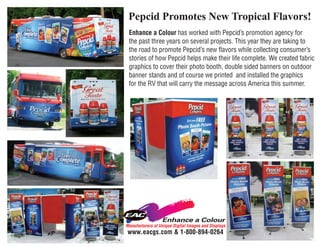 Pepcid Promotes New Tropical Flavors!
 Enhance a Colour has worked with Pepcid’s promotion agency for
 the past three years on several projects. This year they are taking to
 the road to promote Pepcid’s new flavors while collecting consumer’s
 stories of how Pepcid helps make their life complete. We created fabric
 graphics to cover their photo booth, double sided banners on outdoor
 banner stands and of course we printed and installed the graphics
 for the RV that will carry the message across America this summer.




Manufacturers of Unique Digital Images and Displays
www.eacgs.com & 1-800-894-0264
 