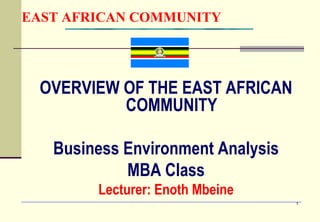 1
EAST AFRICAN COMMUNITY
OVERVIEW OF THE EAST AFRICAN
COMMUNITY
Business Environment Analysis
MBA Class
Lecturer: Enoth Mbeine
 