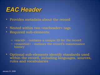 EAC Header Provides metadata about the record Nested within two <eacheader> tags Required sub-elements: <eacid> - contains a unique ID for the record <mainhist> - outlines the record’s maintenance history Optional sub-elements identify standards used within the record, including languages, sources, rules and vocabularies January 31, 2008 