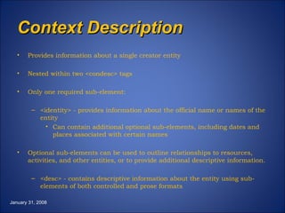 Context Description Provides information about a single creator entity Nested within two <condesc> tags Only one required sub-element: <identity> - provides information about the official name or names of the entity Can contain additional optional sub-elements, including dates and places associated with certain names Optional sub-elements can be used to outline relationships to resources, activities, and other entities, or to provide additional descriptive information. <desc> - contains descriptive information about the entity using sub-elements of both controlled and prose formats January 31, 2008 
