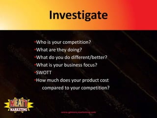 Investigate
•Who is your competition?
•What are they doing?
•What do you do different/better?
•What is your business focus?
•SWOTT
•How much does your product cost
   compared to your competition?
 