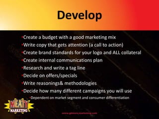 Develop
•Create a budget with a good marketing mix
•Write copy that gets attention (a call to action)
•Create brand standards for your logo and ALL collateral
•Create internal communications plan
•Research and write a tag line
•Decide on offers/specials
•Write reasonings& methodologies
•Decide how many different campaigns you will use
   •Dependent on market segment and consumer differentiation
 