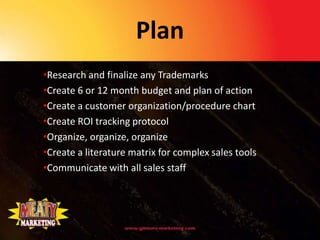 Plan
•Research and finalize any Trademarks
•Create 6 or 12 month budget and plan of action
•Create a customer organization/procedure chart
•Create ROI tracking protocol
•Organize, organize, organize
•Create a literature matrix for complex sales tools
•Communicate with all sales staff
 