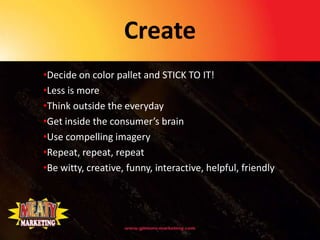 Create
•Decide on color pallet and STICK TO IT!
•Less is more
•Think outside the everyday
•Get inside the consumer’s brain
•Use compelling imagery
•Repeat, repeat, repeat
•Be witty, creative, funny, interactive, helpful, friendly
 