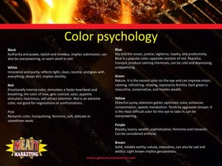 Color psychology
Black                                                                 Blue
Authority and power, stylish and timeless, implies submission, can    Sky and the ocean, justice, vigilance, loyalty, and productivity.
also be overpowering, or seem aloof or evil.                          Blue is a popular color, opposite reaction of red. Peaceful,
                                                                      tranquil, produce calming chemicals, can be cold and depressing,
White                                                                 unappetizing.
Innocence and purity, reflects light, clean, neutral, and goes with
everything, shows dirt, implies sterility.                            Green
                                                                      Nature. It is the easiest color on the eye and can improve vision,
Red                                                                   calming, refreshing, relaxing, represents fertility. Dark green is
Emotionally intense color, stimulates a faster heartbeat and          masculine, conservative, and implies wealth.
breathing, the color of love, gets noticed, valor, appetite
stimulant, heartiness, will attract attention. Red is an extreme      Yellow
color, not good for negotiations or confrontations.                   Cheerful sunny, attention getter, optimistic color, enhances
                                                                      concentration, speeds metabolism. Tends to aggravate temper. It
Pink                                                                  is the most difficult color for the eye to take in, can be
Romantic color, tranquilizing, feminine, soft, delicate or            overpowering,.
sometimes weak.
                                                                      Purple
                                                                      Royalty, luxury, wealth, sophistication, feminine and romantic.
                                                                      Can be considered artificial.

                                                                      Brown
                                                                      Solid, reliable earthy, nature, masculine, can also be sad and
                                                                      wistful. Light brown implies genuineness.
 