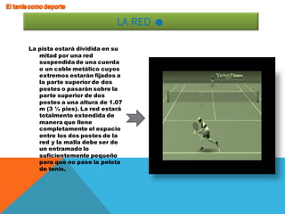 La pista estará dividida en su
mitad por una red
suspendida de una cuerda
o un cable metálico cuyos
extremos estarán fijados a
la parte superior de dos
postes o pasarán sobre la
parte superior de dos
postes a una altura de 1.07
m (3 ½ pies). La red estará
totalmente extendida de
manera que llene
completamente el espacio
entre los dos postes de la
red y la malla debe ser de
un entramado lo
suficientemente pequeño
para que no pase la pelota
de tenis.
LA RED ☻
 
