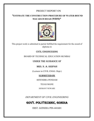 PROJECT REPORT ON
“ESTIMATE THE CONSTRUCTION PROCEDURE OF WATER-BOUND
MACADAM ROAD (WBM)’’
This project work is submitted in partial fulfilled the requirement for the award of
diploma in
CIVIL ENGINEERING
BOARD OF TECHNICAL EDUCATION MUMBAI
UNDER THE GUIDANCE OF
MRS. N. A. KRIPAN
(Lecturer in CIVIL ENGG. Dept.)
SUBMITTED BY
HITENDRA PENDAM
TEJAS MANE
HEMANT NEWARE
DEPARTMENT OF CIVIL ENGINEERING
GOVT. POLYTECHNIC, GONDIA
DIST. GONDIA PIN-441601
 