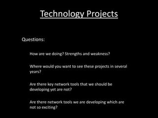 Technology Projects

Questions:

   How are we doing? Strengths and weakness?

   Where would you want to see these projects in several
   years?

   Are there key network tools that we should be
   developing yet are not?

   Are there network tools we are developing which are
   not so exciting?
 