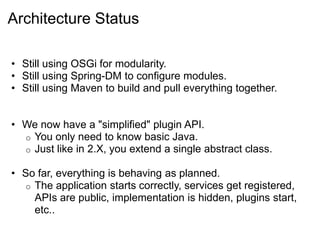 Architecture Status

• Still using OSGi for modularity.
• Still using Spring-DM to configure modules.
• Still using Maven to build and pull everything together.


• We now have a "simplified" plugin API.
  o You only need to know basic Java.
  o Just like in 2.X, you extend a single abstract class.

• So far, everything is behaving as planned.
   o The application starts correctly, services get registered,
     APIs are public, implementation is hidden, plugins start,
     etc..
 