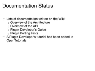 Documentation Status

• Lots of documentation written on the Wiki:
   o Overview of the Architecture
   o Overview of the API
   o Plugin Developer's Guide
   o Plugin Porting Hints
• A Plugin Developer's tutorial has been added to
  OpenTutorials
 