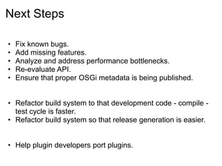 Next Steps

•   Fix known bugs.
•   Add missing features.
•   Analyze and address performance bottlenecks.
•   Re-evaluate API.
•   Ensure that proper OSGi metadata is being published.


• Refactor build system to that development code - compile -
  test cycle is faster.
• Refactor build system so that release generation is easier.


• Help plugin developers port plugins.
 