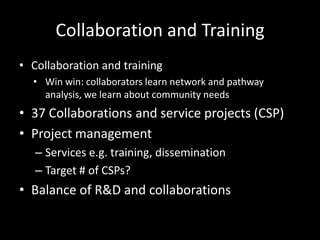 Collaboration and Training
• Collaboration and training
  • Win win: collaborators learn network and pathway
    analysis, we learn about community needs
• 37 Collaborations and service projects (CSP)
• Project management
   – Services e.g. training, dissemination
   – Target # of CSPs?
• Balance of R&D and collaborations
 