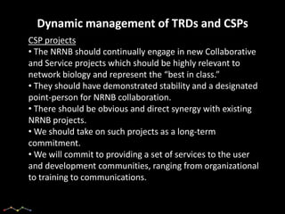 Dynamic management of TRDs and CSPs
CSP projects
• The NRNB should continually engage in new Collaborative
and Service projects which should be highly relevant to
network biology and represent the “best in class.”
• They should have demonstrated stability and a designated
point-person for NRNB collaboration.
• There should be obvious and direct synergy with existing
NRNB projects.
• We should take on such projects as a long-term
commitment.
• We will commit to providing a set of services to the user
and development communities, ranging from organizational
to training to communications.
 