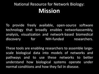 National Resource for Network Biology:
                    Mission

To provide freely available, open-source software
technology that broadly enables networkassembly,
analysis, visualization and network-based biomedical
discovery        for      NIH-funded     researchers.

These tools are enabling researchers to assemble large-
scale biological data into models of networks and
pathways and to use these networks to better
understand how biological systems operate under
normal conditions and how they fail in disease.
 