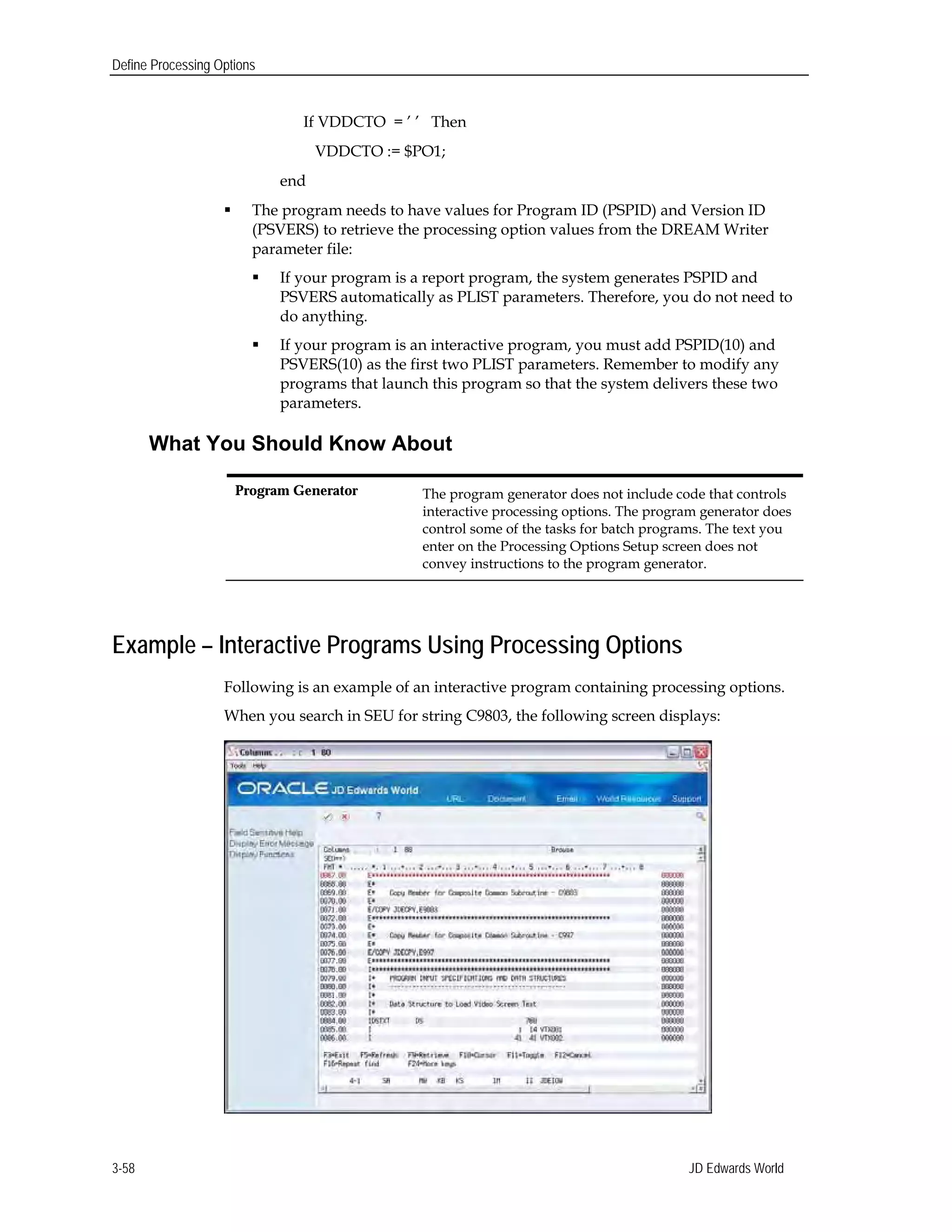 Define Processing Options
If VDDCTO = ’ ’ Then
VDDCTO := $PO1;
end
 The program needs to have values for Program ID (PSPID) and Version ID
(PSVERS) to retrieve the processing option values from the DREAM Writer
parameter file:
 If your program is a report program, the system generates PSPID and
PSVERS automatically as PLIST parameters. Therefore, you do not need to
do anything.
 If your program is an interactive program, you must add PSPID(10) and
PSVERS(10) as the first two PLIST parameters. Remember to modify any
programs that launch this program so that the system delivers these two
parameters.
What You Should Know About
Program Generator 	 The program generator does not include code that controls
interactive processing options. The program generator does
control some of the tasks for batch programs. The text you
enter on the Processing Options Setup screen does not
convey instructions to the program generator.
Example – Interactive Programs Using Processing Options
Following is an example of an interactive program containing processing options.
When you search in SEU for string C9803, the following screen displays:
JD Edwards World3-58
 