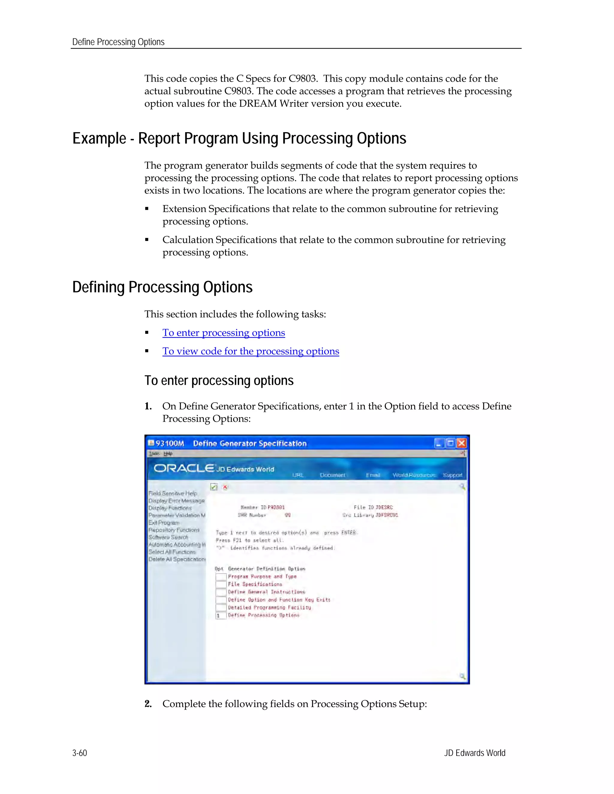 Define Processing Options
This code copies the C Specs for C9803. This copy module contains code for the
actual subroutine C9803. The code accesses a program that retrieves the processing
option values for the DREAM Writer version you execute.
Example - Report Program Using Processing Options
The program generator builds segments of code that the system requires to
processing the processing options. The code that relates to report processing options
exists in two locations. The locations are where the program generator copies the:
 Extension Specifications that relate to the common subroutine for retrieving
processing options.
 Calculation Specifications that relate to the common subroutine for retrieving
processing options.
Defining Processing Options
This section includes the following tasks:
 To enter processing options
 To view code for the processing options
To enter processing options
1.	 On Define Generator Specifications, enter 1 in the Option field to access Define
Processing Options:
2. Complete the following fields on Processing Options Setup:
JD Edwards World3-60
 