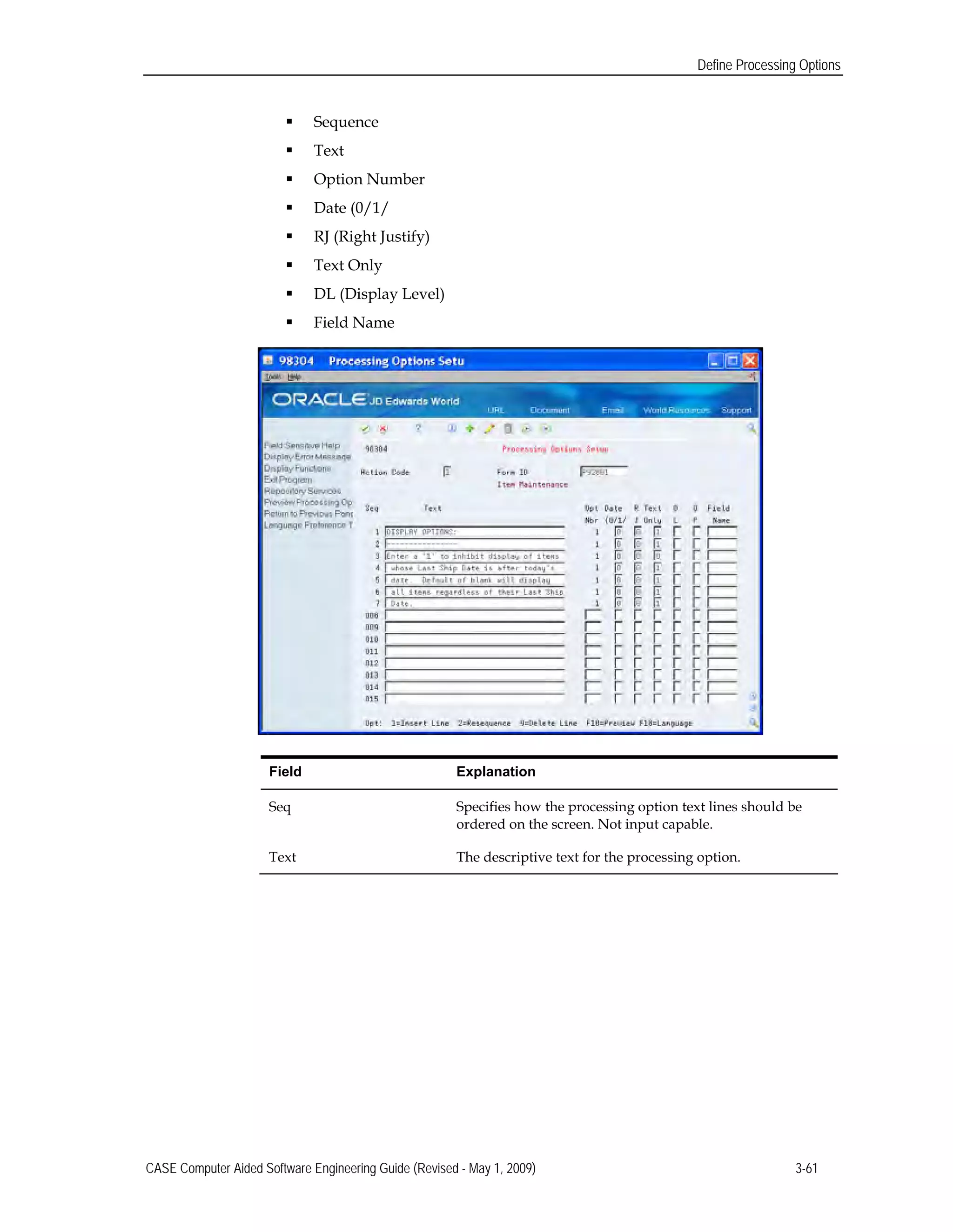 Define Processing Options
 Sequence
 Text
 Option Number
 Date (0/1/
 RJ (Right Justify)
 Text Only
 DL (Display Level)
 Field Name
Field Explanation
Seq Specifies how the processing option text lines should be
ordered on the screen. Not input capable.
Text The descriptive text for the processing option.
CASE Computer Aided Software Engineering Guide (Revised - May 1, 2009) 3-61
 