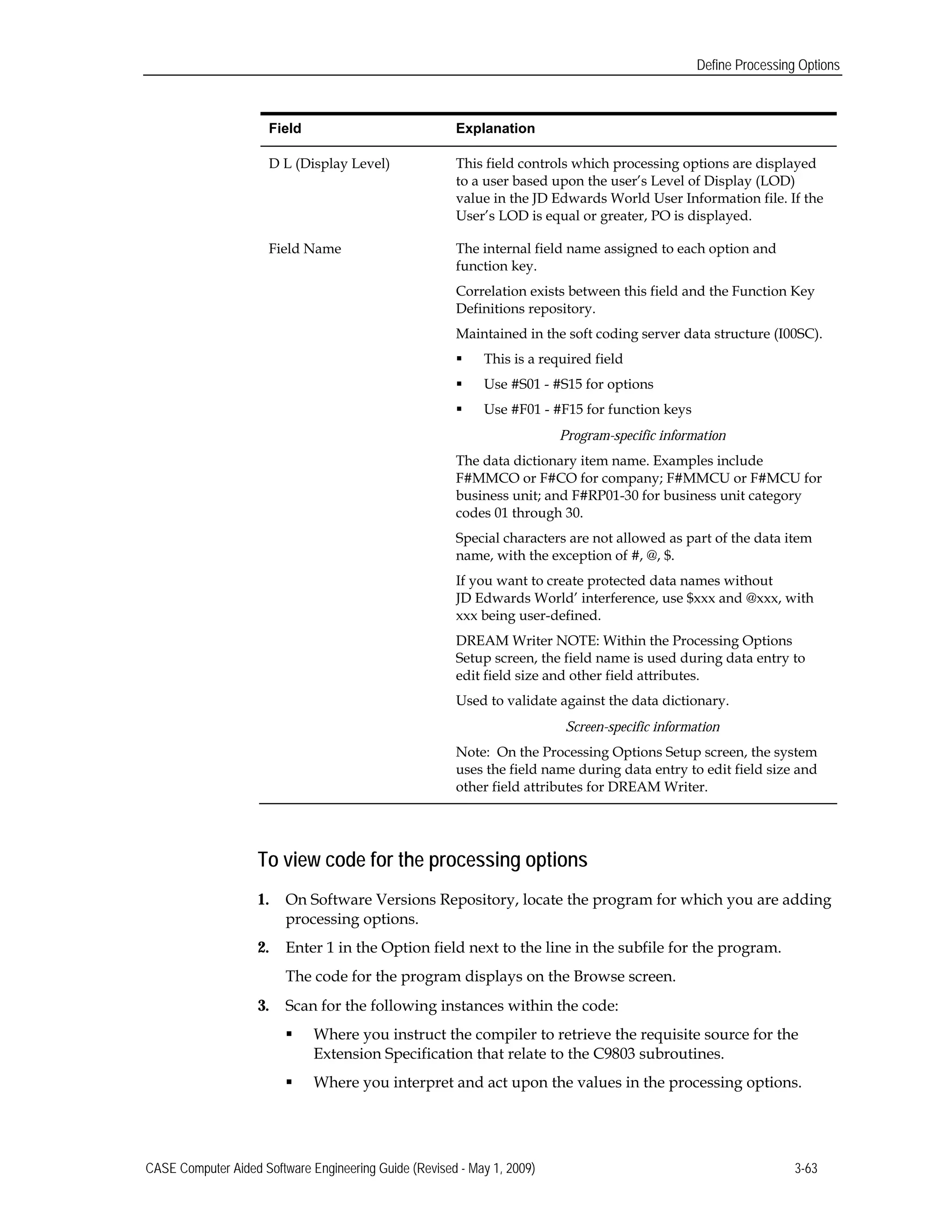 Define Processing Options
Field 	Explanation
D L (Display Level) 	 This field controls which processing options are displayed
to a user based upon the user’s Level of Display (LOD)
value in the JD Edwards World User Information file. If the
User’s LOD is equal or greater, PO is displayed.
Field Name 	 The internal field name assigned to each option and
function key.
Correlation exists between this field and the Function Key
Definitions repository.
Maintained in the soft coding server data structure (I00SC).
 This is a required field
 Use #S01 - #S15 for options
 Use #F01 - #F15 for function keys
Program-specific information
The data dictionary item name. Examples include
F#MMCO or F#CO for company; F#MMCU or F#MCU for
business unit; and F#RP01-30 for business unit category
codes 01 through 30.
Special characters are not allowed as part of the data item
name, with the exception of #, @, $.
If you want to create protected data names without
JD Edwards World’ interference, use $xxx and @xxx, with
xxx being user-defined.
DREAM Writer NOTE: Within the Processing Options
Setup screen, the field name is used during data entry to
edit field size and other field attributes.
Used to validate against the data dictionary.
Screen-specific information
Note: On the Processing Options Setup screen, the system
uses the field name during data entry to edit field size and
other field attributes for DREAM Writer.
To view code for the processing options
1.	 On Software Versions Repository, locate the program for which you are adding
processing options.
2.	 Enter 1 in the Option field next to the line in the subfile for the program.
The code for the program displays on the Browse screen.
3.	 Scan for the following instances within the code:
 Where you instruct the compiler to retrieve the requisite source for the
Extension Specification that relate to the C9803 subroutines.
 Where you interpret and act upon the values in the processing options.
CASE Computer Aided Software Engineering Guide (Revised - May 1, 2009) 3-63
 