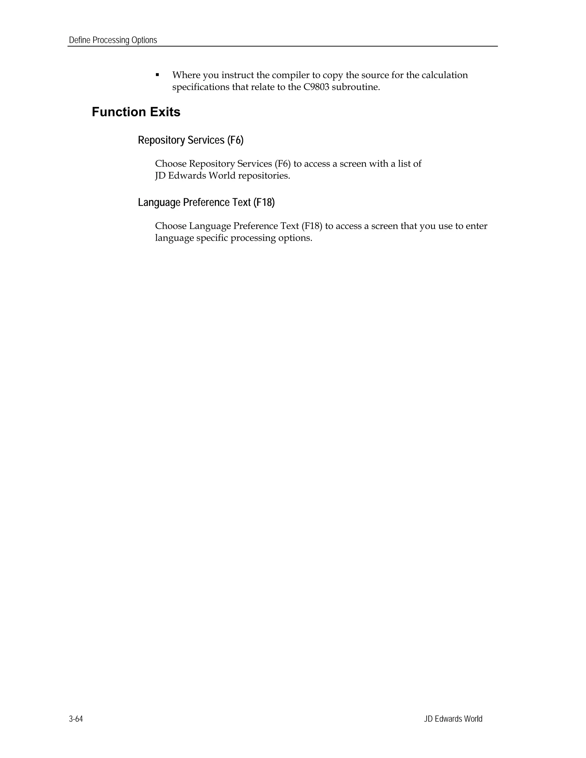 Define Processing Options
 Where you instruct the compiler to copy the source for the calculation
specifications that relate to the C9803 subroutine.
Function Exits
Repository Services (F6)
Choose Repository Services (F6) to access a screen with a list of
JD Edwards World repositories.
Language Preference Text (F18)
Choose Language Preference Text (F18) to access a screen that you use to enter
language specific processing options.
JD Edwards World3-64
 