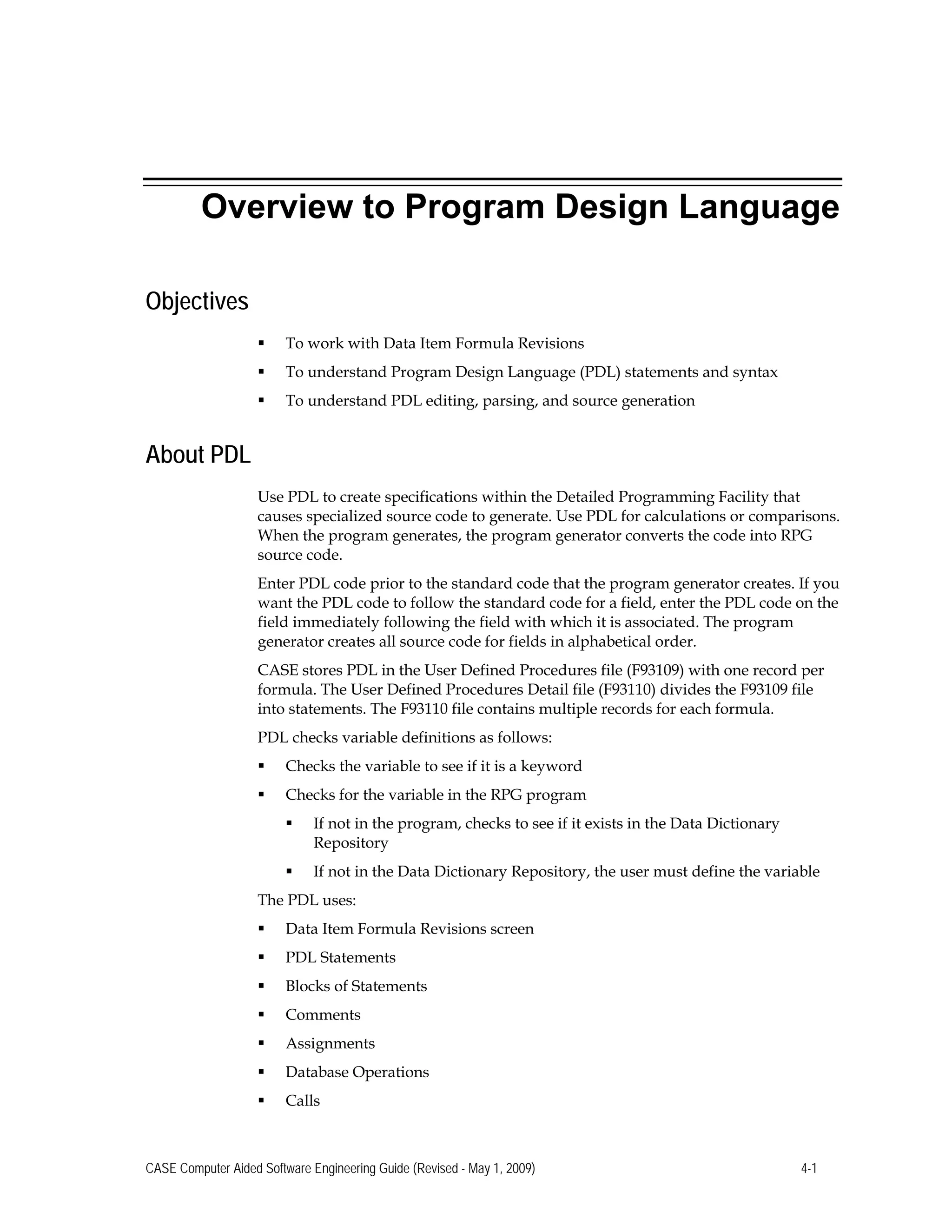 Overview to Program Design Language
Objectives
 To work with Data Item Formula Revisions
 To understand Program Design Language (PDL) statements and syntax
 To understand PDL editing, parsing, and source generation
About PDL
Use PDL to create specifications within the Detailed Programming Facility that
causes specialized source code to generate. Use PDL for calculations or comparisons.
When the program generates, the program generator converts the code into RPG
source code.
Enter PDL code prior to the standard code that the program generator creates. If you
want the PDL code to follow the standard code for a field, enter the PDL code on the
field immediately following the field with which it is associated. The program
generator creates all source code for fields in alphabetical order.
CASE stores PDL in the User Defined Procedures file (F93109) with one record per
formula. The User Defined Procedures Detail file (F93110) divides the F93109 file
into statements. The F93110 file contains multiple records for each formula.
PDL checks variable definitions as follows:
 Checks the variable to see if it is a keyword
 Checks for the variable in the RPG program
 If not in the program, checks to see if it exists in the Data Dictionary
Repository
 If not in the Data Dictionary Repository, the user must define the variable
The PDL uses:
 Data Item Formula Revisions screen
 PDL Statements
 Blocks of Statements
 Comments
 Assignments
 Database Operations
 Calls
CASE Computer Aided Software Engineering Guide (Revised - May 1, 2009) 4-1
 