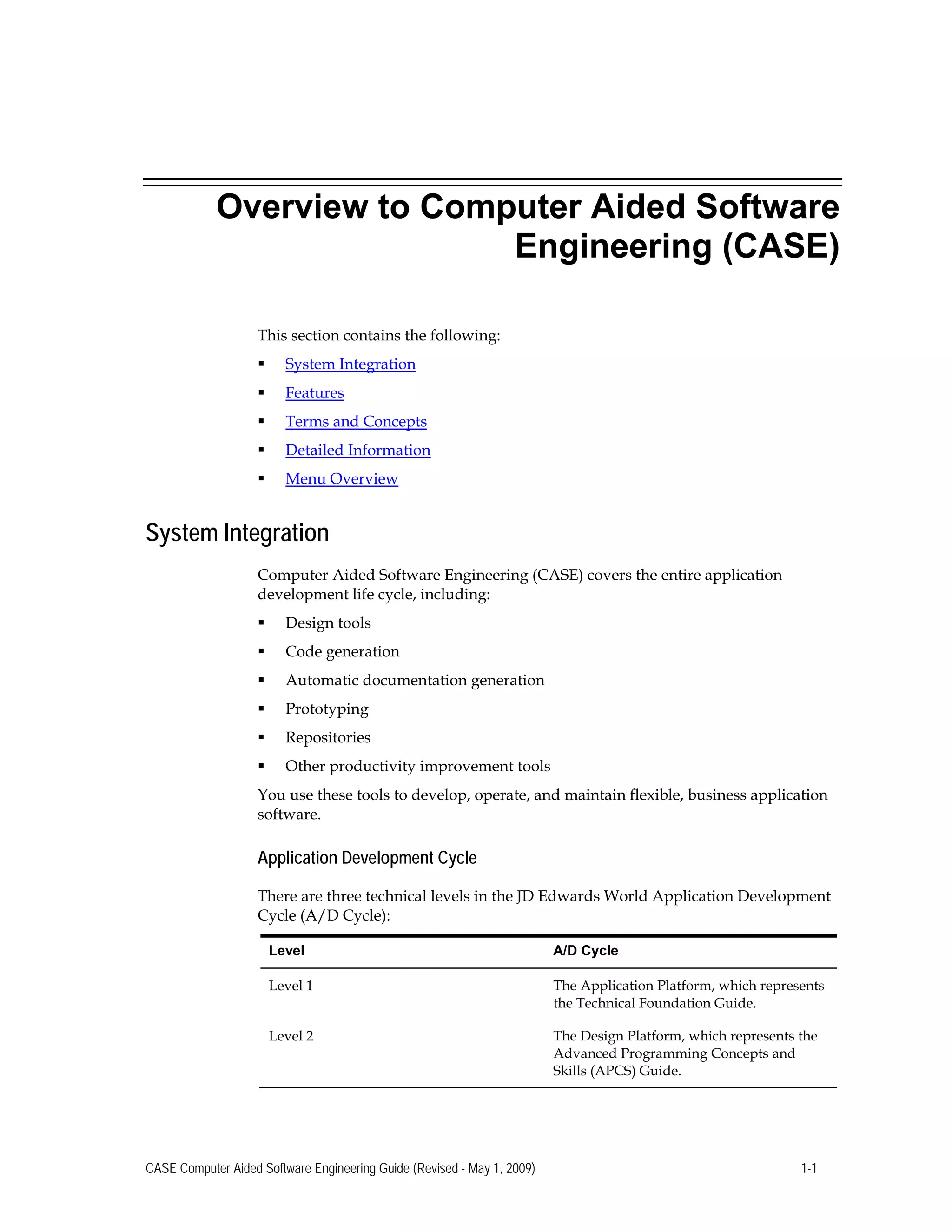 Overview to Computer Aided Software
Engineering (CASE)
This section contains the following:
 System Integration
 Features
 Terms and Concepts
 Detailed Information
 Menu Overview
System Integration
Computer Aided Software Engineering (CASE) covers the entire application
development life cycle, including:
 Design tools
 Code generation
 Automatic documentation generation
 Prototyping
 Repositories
 Other productivity improvement tools
You use these tools to develop, operate, and maintain flexible, business application
software.
Application Development Cycle
There are three technical levels in the JD Edwards World Application Development
Cycle (A/D Cycle):
Level A/D Cycle
Level 1 The Application Platform, which represents
the Technical Foundation Guide.
Level 2 The Design Platform, which represents the
Advanced Programming Concepts and
Skills (APCS) Guide.
CASE Computer Aided Software Engineering Guide (Revised - May 1, 2009) 1-1
 