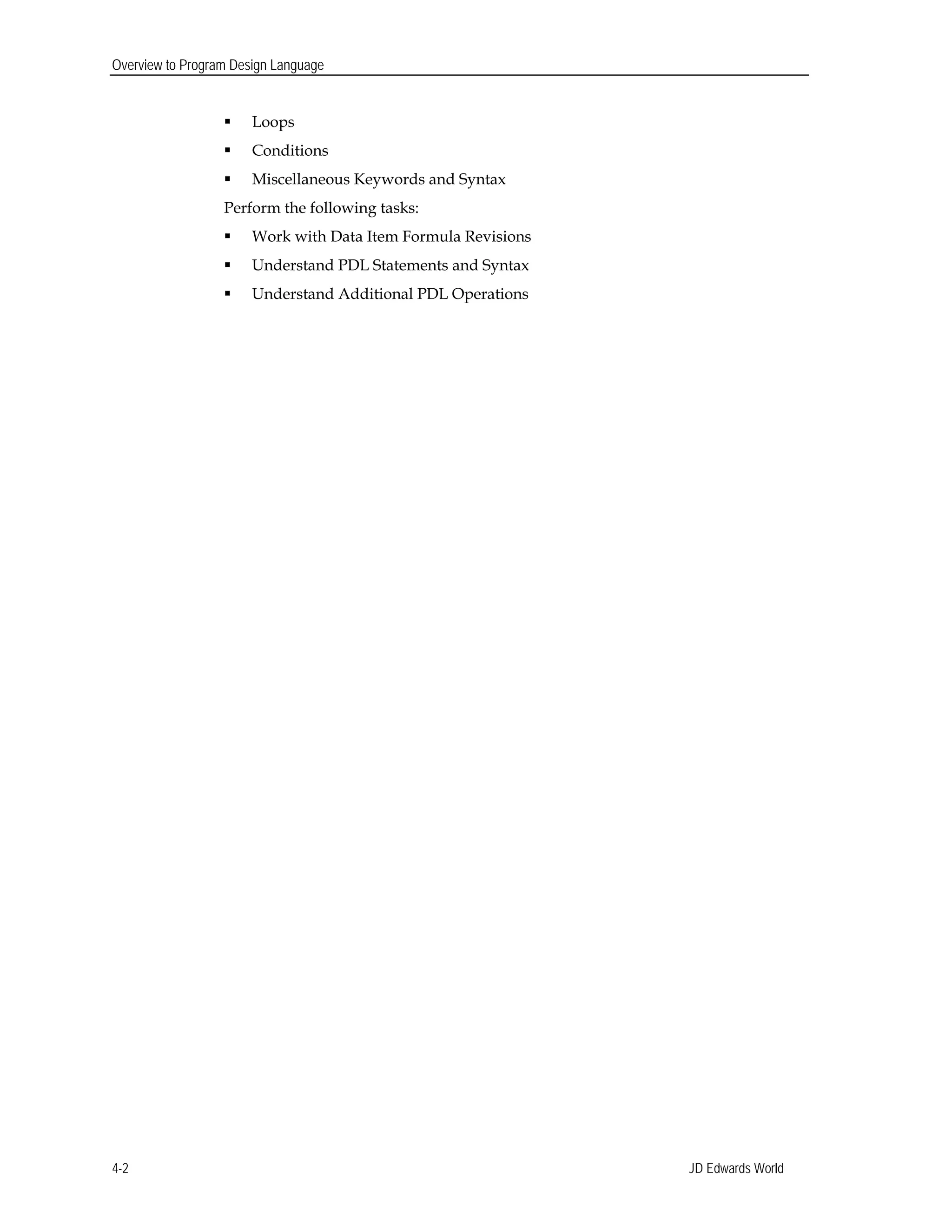 Overview to Program Design Language
 Loops
 Conditions
 Miscellaneous Keywords and Syntax
Perform the following tasks:
 Work with Data Item Formula Revisions
 Understand PDL Statements and Syntax
 Understand Additional PDL Operations
JD Edwards World4-2
 