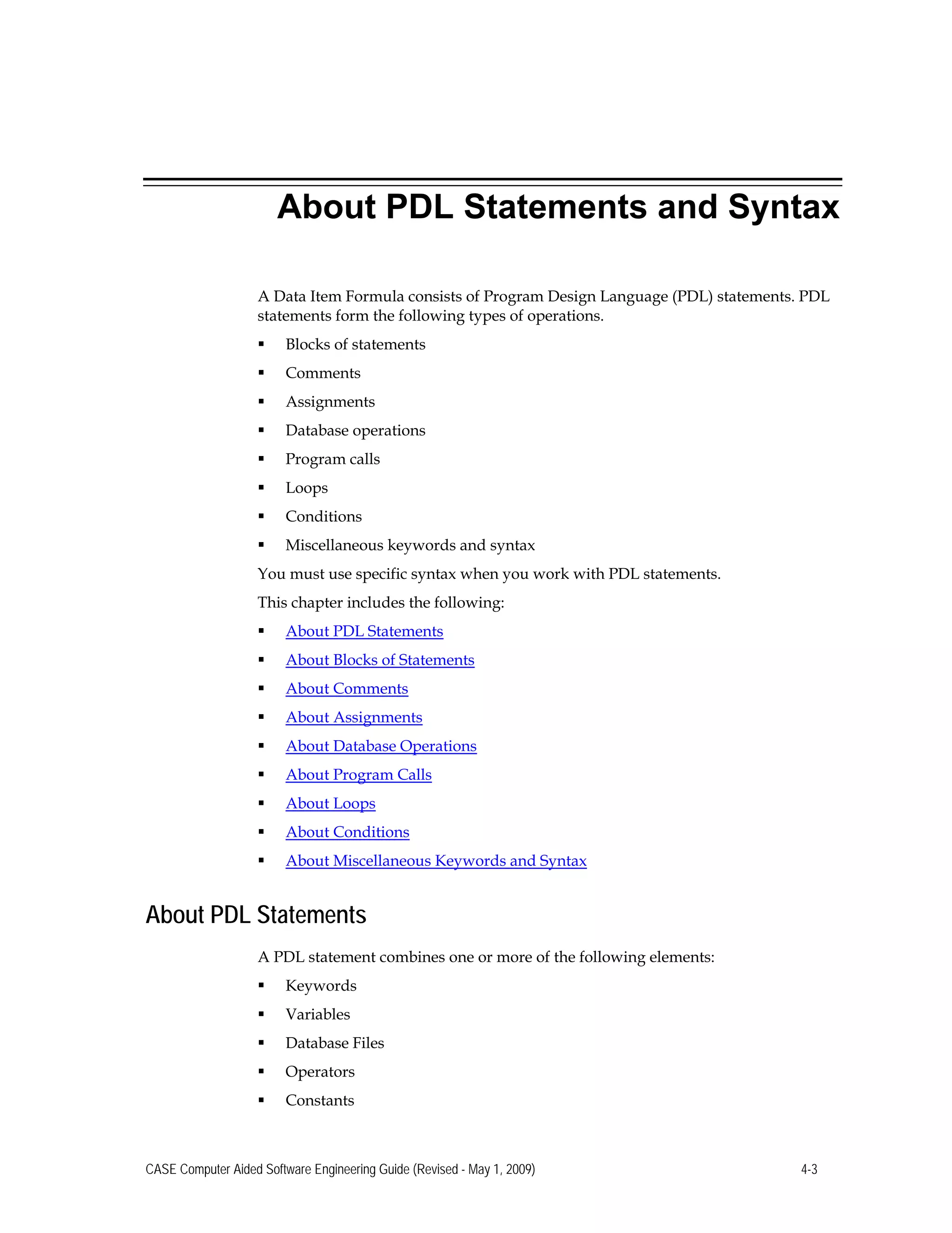 About PDL Statements and Syntax
A Data Item Formula consists of Program Design Language (PDL) statements. PDL
statements form the following types of operations.
 Blocks of statements
 Comments
 Assignments
 Database operations
 Program calls
 Loops
 Conditions
 Miscellaneous keywords and syntax 

You must use specific syntax when you work with PDL statements. 

This chapter includes the following: 

 About PDL Statements

 About Blocks of Statements
 About Comments
 About Assignments
 About Database Operations
 About Program Calls
 About Loops
 About Conditions
 About Miscellaneous Keywords and Syntax
About PDL Statements
A PDL statement combines one or more of the following elements:
 Keywords
 Variables
 Database Files
 Operators
 Constants
CASE Computer Aided Software Engineering Guide (Revised - May 1, 2009) 4-3
 