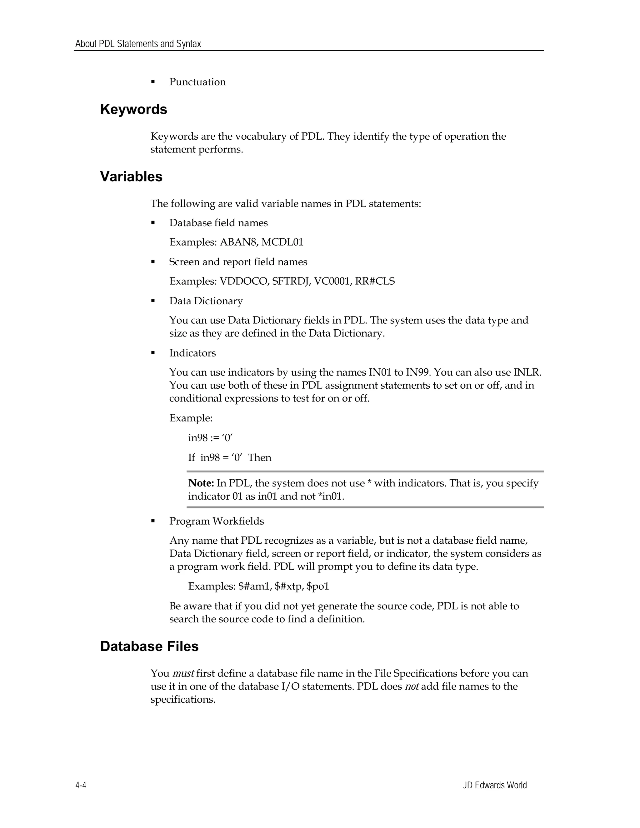 About PDL Statements and Syntax
 Punctuation
Keywords
Keywords are the vocabulary of PDL. They identify the type of operation the
statement performs.
Variables
The following are valid variable names in PDL statements:
 Database field names 

Examples: ABAN8, MCDL01

 Screen and report field names 

Examples: VDDOCO, SFTRDJ, VC0001, RR#CLS

 Data Dictionary
You can use Data Dictionary fields in PDL. The system uses the data type and
size as they are defined in the Data Dictionary.
 Indicators
You can use indicators by using the names IN01 to IN99. You can also use INLR.
You can use both of these in PDL assignment statements to set on or off, and in 

conditional expressions to test for on or off.

Example:

in98 := ‘0’ 

If in98 = ‘0’ Then 

Note: In PDL, the system does not use * with indicators. That is, you specify
indicator 01 as in01 and not *in01.
 Program Workfields
Any name that PDL recognizes as a variable, but is not a database field name,
Data Dictionary field, screen or report field, or indicator, the system considers as
a program work field. PDL will prompt you to define its data type.
Examples: $#am1, $#xtp, $po1
Be aware that if you did not yet generate the source code, PDL is not able to
search the source code to find a definition.
Database Files
You must first define a database file name in the File Specifications before you can
use it in one of the database I/O statements. PDL does not add file names to the
specifications.
JD Edwards World4-4
 