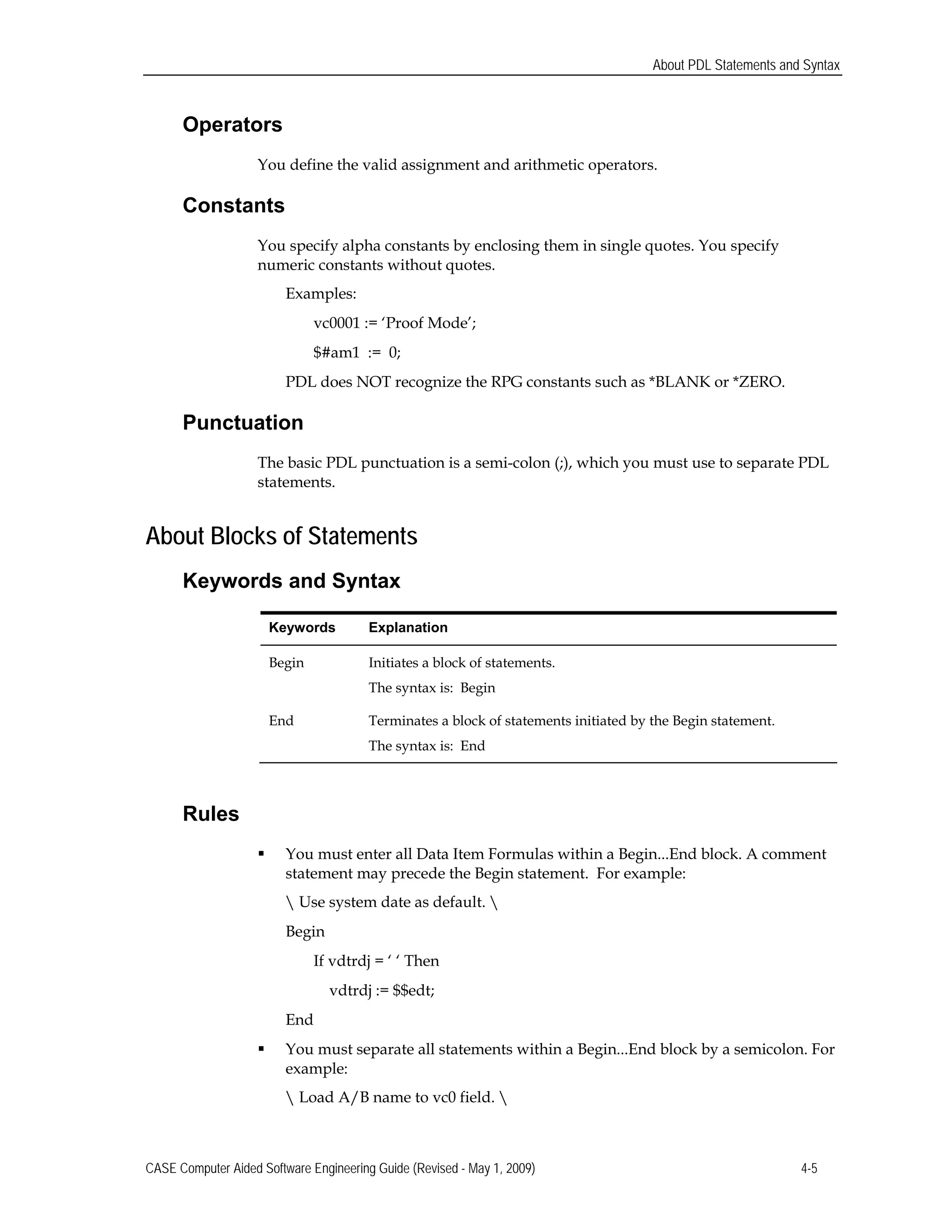 About PDL Statements and Syntax
Operators
You define the valid assignment and arithmetic operators.
Constants
You specify alpha constants by enclosing them in single quotes. You specify
numeric constants without quotes.
Examples:
vc0001 := ‘Proof Mode’;
$#am1 := 0;
PDL does NOT recognize the RPG constants such as *BLANK or *ZERO.
Punctuation
The basic PDL punctuation is a semi-colon (;), which you must use to separate PDL
statements.
About Blocks of Statements
Keywords and Syntax
Keywords Explanation
Begin Initiates a block of statements.
The syntax is: Begin
End Terminates a block of statements initiated by the Begin statement.
The syntax is: End
Rules
 You must enter all Data Item Formulas within a Begin...End block. A comment
statement may precede the Begin statement. For example:
 Use system date as default. 
Begin
If vdtrdj = ‘ ‘ Then
vdtrdj := $$edt;
End
 You must separate all statements within a Begin...End block by a semicolon. For
example:
 Load A/B name to vc0 field. 
CASE Computer Aided Software Engineering Guide (Revised - May 1, 2009) 4-5
 