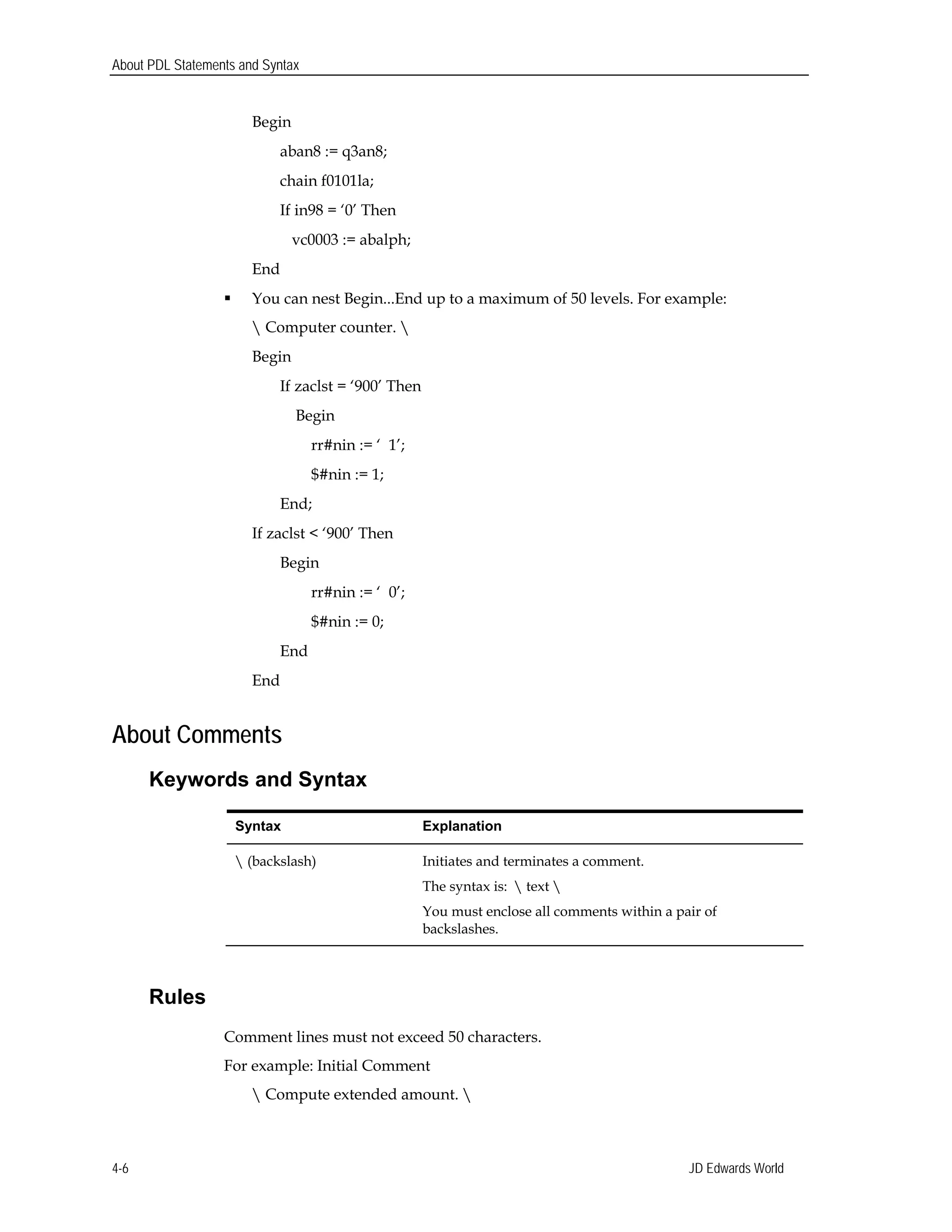 About PDL Statements and Syntax
Begin 

aban8 := q3an8; 

chain f0101la; 

If in98 = ‘0’ Then 

vc0003 := abalph; 

End 

 You can nest Begin...End up to a maximum of 50 levels. For example:
 Computer counter. 
Begin
If zaclst = ‘900’ Then
Begin
rr#nin := ‘ 1’;
$#nin := 1;
End; 

If zaclst < ‘900’ Then 

Begin
rr#nin := ‘ 0’;
$#nin := 0;
End 

End 

About Comments
Keywords and Syntax
Syntax Explanation
 (backslash) Initiates and terminates a comment.
The syntax is:  text 
You must enclose all comments within a pair of
backslashes.
Rules
Comment lines must not exceed 50 characters.
For example: Initial Comment
 Compute extended amount. 
JD Edwards World4-6
 