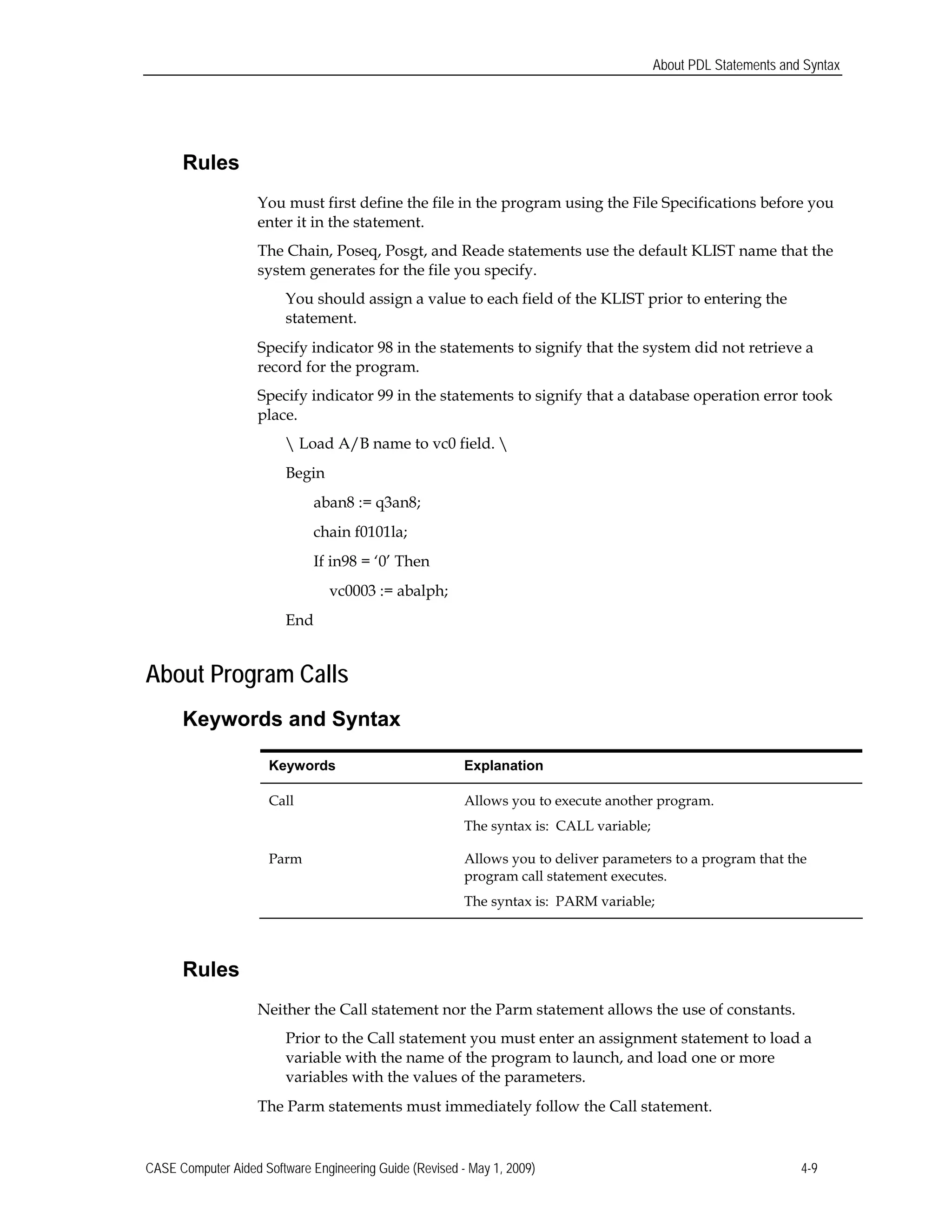 About PDL Statements and Syntax
Rules
You must first define the file in the program using the File Specifications before you 

enter it in the statement. 

The Chain, Poseq, Posgt, and Reade statements use the default KLIST name that the 

system generates for the file you specify.

You should assign a value to each field of the KLIST prior to entering the
statement.
Specify indicator 98 in the statements to signify that the system did not retrieve a
record for the program.
Specify indicator 99 in the statements to signify that a database operation error took
place.
 Load A/B name to vc0 field. 
Begin
aban8 := q3an8;
chain f0101la;
If in98 = ‘0’ Then
vc0003 := abalph;
End
About Program Calls
Keywords and Syntax
Keywords	 Explanation
Call 	 Allows you to execute another program.
The syntax is: CALL variable;
Parm	 Allows you to deliver parameters to a program that the
program call statement executes.
The syntax is: PARM variable;
Rules
Neither the Call statement nor the Parm statement allows the use of constants.
Prior to the Call statement you must enter an assignment statement to load a
variable with the name of the program to launch, and load one or more
variables with the values of the parameters.
The Parm statements must immediately follow the Call statement.
CASE Computer Aided Software Engineering Guide (Revised - May 1, 2009) 4-9
 