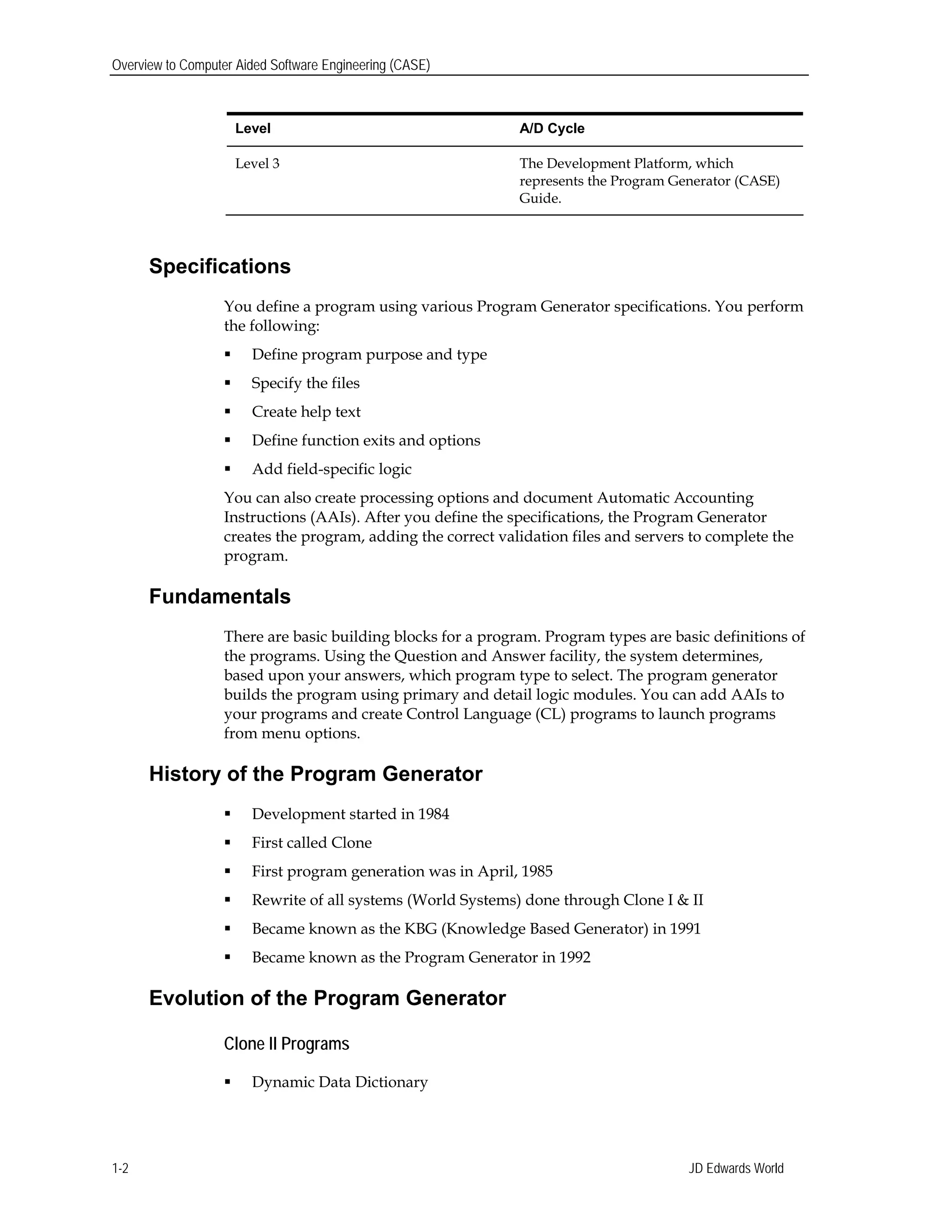 Overview to Computer Aided Software Engineering (CASE)
Level A/D Cycle
Level 3 The Development Platform, which
represents the Program Generator (CASE)
Guide.
Specifications
You define a program using various Program Generator specifications. You perform
the following:
 Define program purpose and type
 Specify the files
 Create help text
 Define function exits and options
 Add field-specific logic
You can also create processing options and document Automatic Accounting
Instructions (AAIs). After you define the specifications, the Program Generator
creates the program, adding the correct validation files and servers to complete the
program.
Fundamentals
There are basic building blocks for a program. Program types are basic definitions of
the programs. Using the Question and Answer facility, the system determines,
based upon your answers, which program type to select. The program generator
builds the program using primary and detail logic modules. You can add AAIs to
your programs and create Control Language (CL) programs to launch programs
from menu options.
History of the Program Generator
 Development started in 1984
 First called Clone
 First program generation was in April, 1985
 Rewrite of all systems (World Systems) done through Clone I & II
 Became known as the KBG (Knowledge Based Generator) in 1991
 Became known as the Program Generator in 1992
Evolution of the Program Generator
Clone II Programs
 Dynamic Data Dictionary
JD Edwards World1-2
 