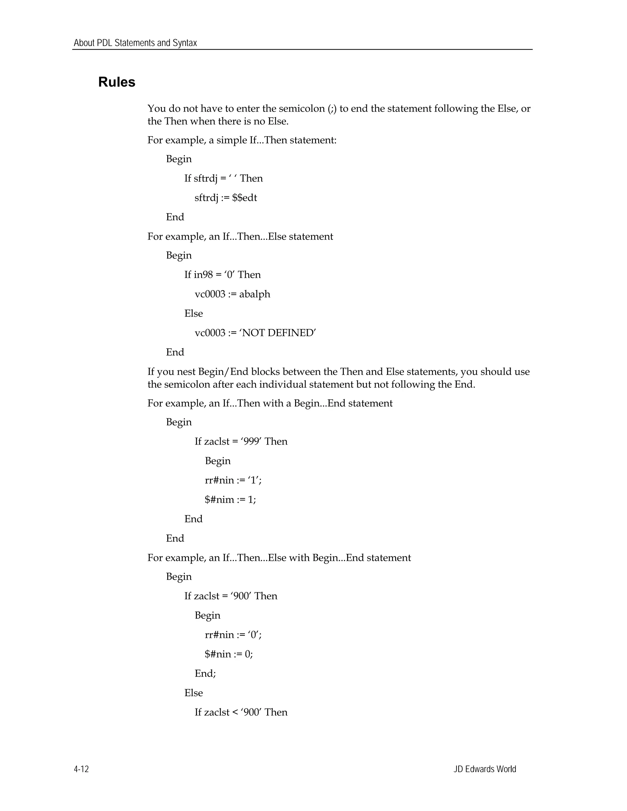 About PDL Statements and Syntax
Rules
You do not have to enter the semicolon (;) to end the statement following the Else, or
the Then when there is no Else.
For example, a simple If...Then statement:
Begin
If sftrdj = ‘ ‘ Then
sftrdj := $$edt
End
For example, an If...Then...Else statement
Begin
If in98 = ‘0’ Then
vc0003 := abalph
Else
vc0003 := ‘NOT DEFINED’
End
If you nest Begin/End blocks between the Then and Else statements, you should use
the semicolon after each individual statement but not following the End.
For example, an If...Then with a Begin...End statement
Begin
If zaclst = ‘999’ Then 

Begin 

rr#nin := ‘1’; 

$#nim := 1; 

End
End
For example, an If...Then...Else with Begin...End statement
Begin
If zaclst = ‘900’ Then
Begin 

rr#nin := ‘0’; 

$#nin := 0; 

End; 

Else 

If zaclst < ‘900’ Then 

JD Edwards World4-12
 