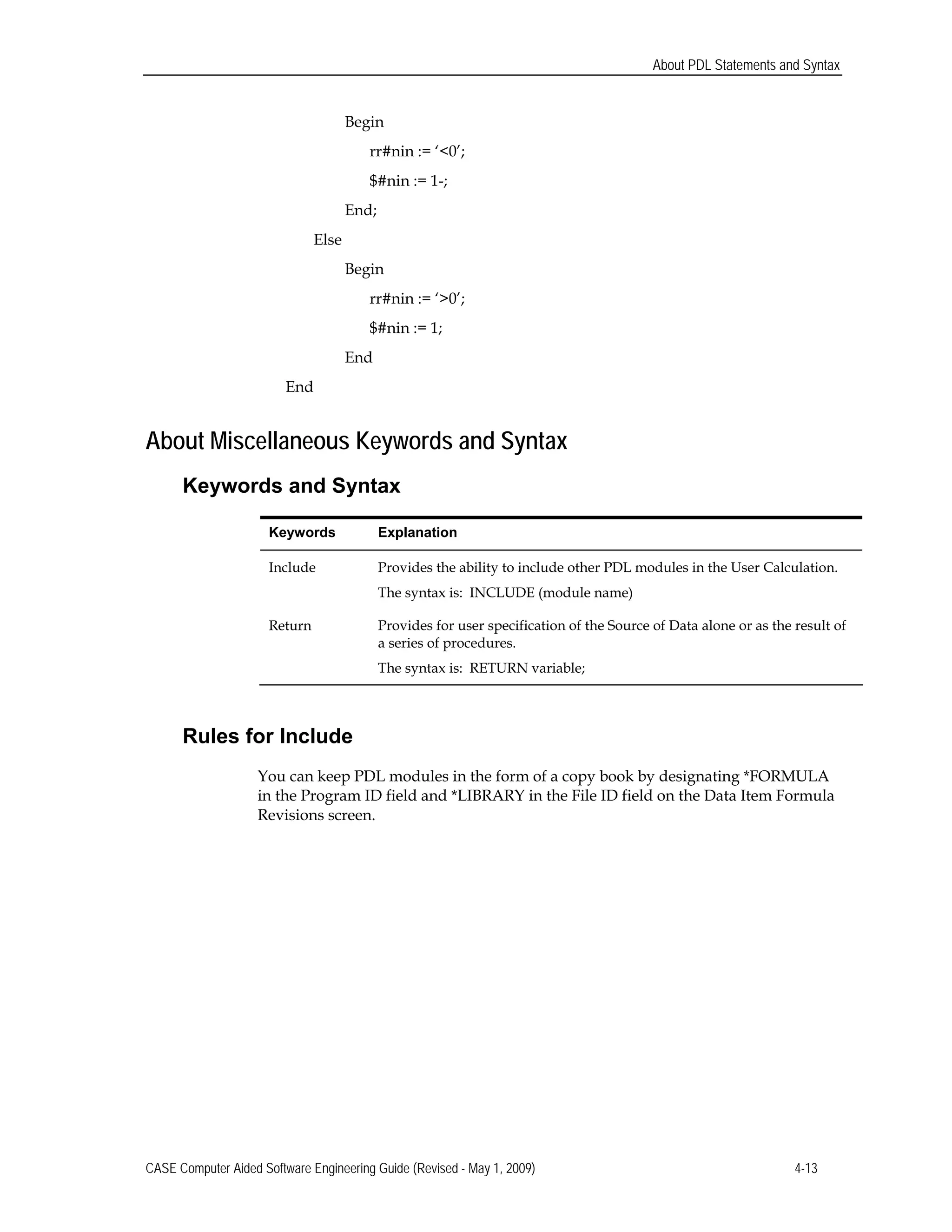 About PDL Statements and Syntax
Begin
rr#nin := ‘<0’;
$#nin := 1-;
End;
Else
Begin
rr#nin := ‘>0’;
$#nin := 1;
End
End
About Miscellaneous Keywords and Syntax
Keywords and Syntax
Keywords Explanation
Include Provides the ability to include other PDL modules in the User Calculation.
The syntax is: INCLUDE (module name)
Return Provides for user specification of the Source of Data alone or as the result of
a series of procedures.
The syntax is: RETURN variable;
Rules for Include
You can keep PDL modules in the form of a copy book by designating *FORMULA
in the Program ID field and *LIBRARY in the File ID field on the Data Item Formula
Revisions screen.
CASE Computer Aided Software Engineering Guide (Revised - May 1, 2009) 4-13
 